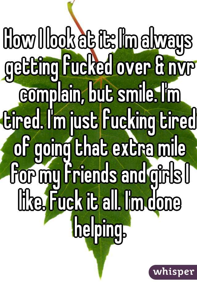 How I look at it: I'm always getting fucked over & nvr complain, but smile. I'm tired. I'm just fucking tired of going that extra mile for my friends and girls I like. Fuck it all. I'm done helping.