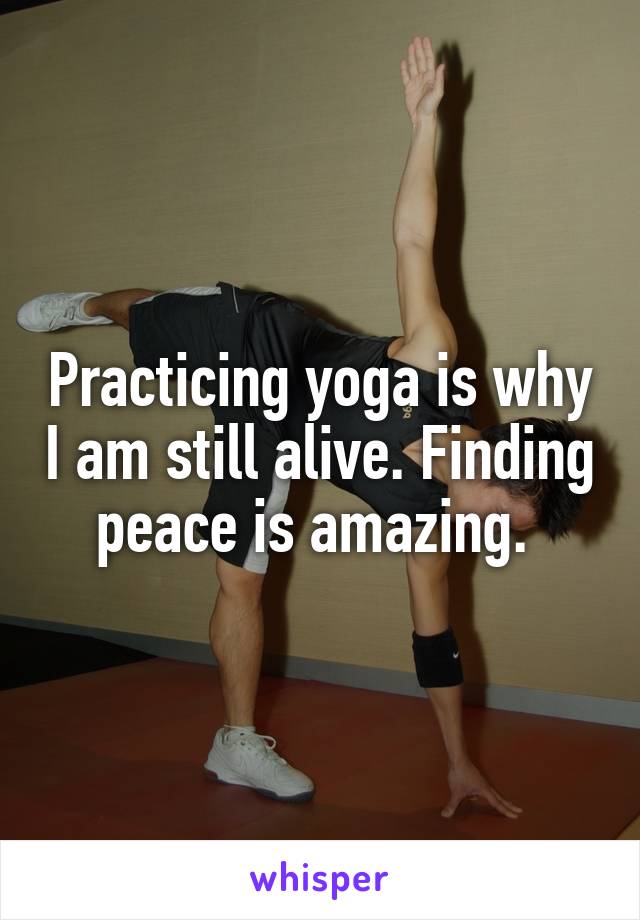 Practicing yoga is why I am still alive. Finding peace is amazing. 