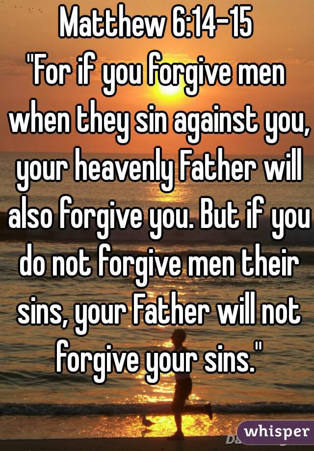 Matthew 6:14-15
"For if you forgive men when they sin against you, your heavenly Father will also forgive you. But if you do not forgive men their sins, your Father will not forgive your sins."
