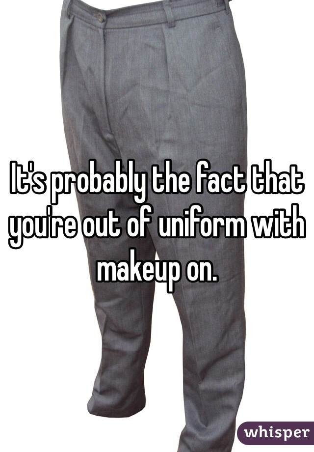 It's probably the fact that you're out of uniform with makeup on.