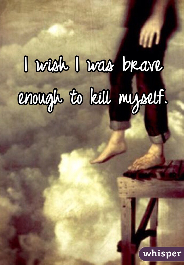 I wish I was brave enough to kill myself.