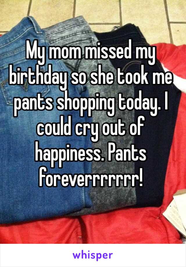 My mom missed my birthday so she took me pants shopping today. I could cry out of happiness. Pants foreverrrrrrr!