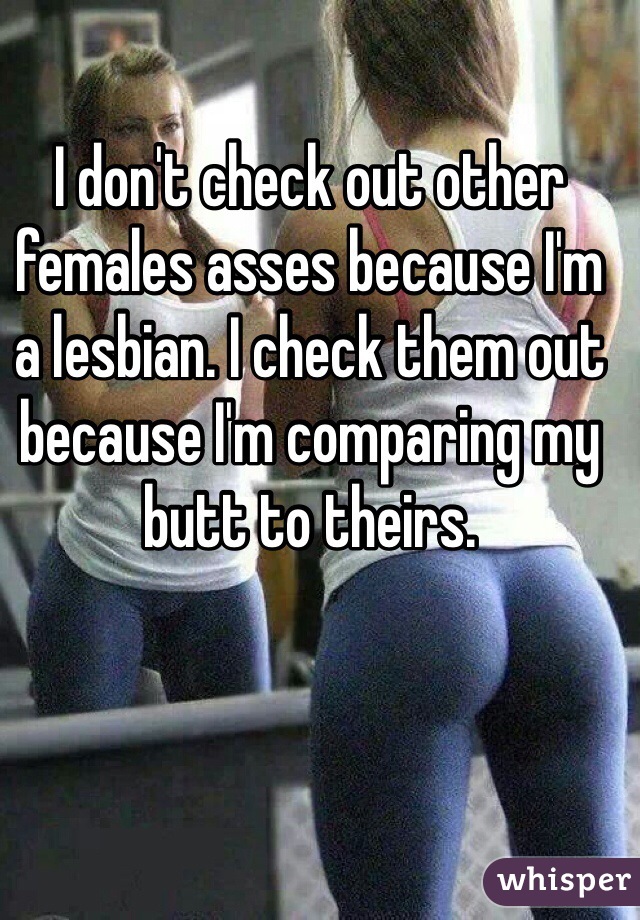 I don't check out other females asses because I'm a lesbian. I check them out because I'm comparing my butt to theirs.