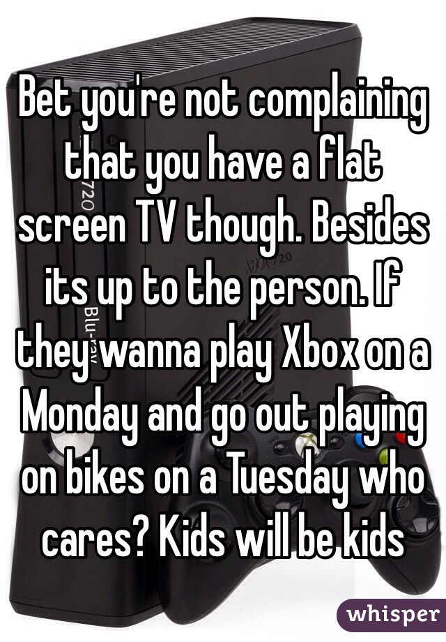 Bet you're not complaining that you have a flat screen TV though. Besides its up to the person. If they wanna play Xbox on a Monday and go out playing on bikes on a Tuesday who cares? Kids will be kids
