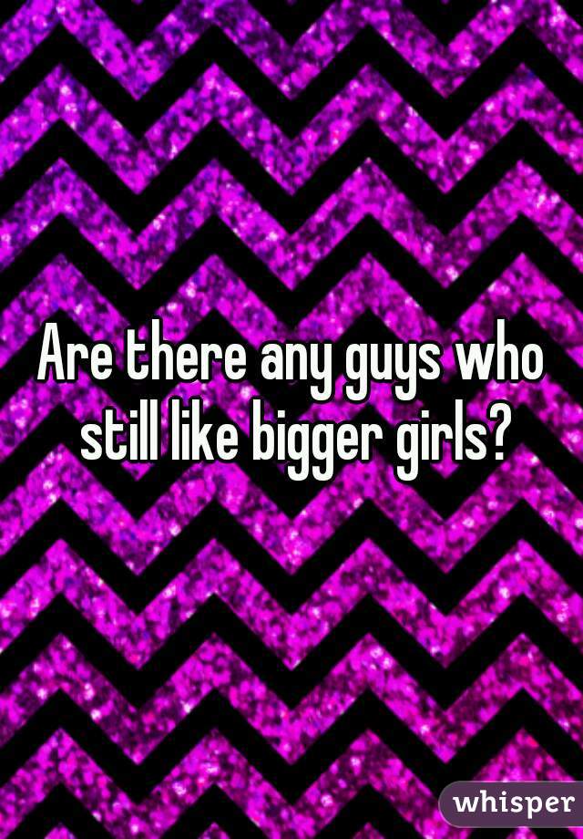 Are there any guys who still like bigger girls?
