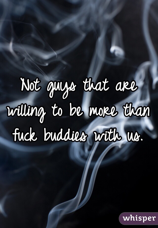 Not guys that are willing to be more than fuck buddies with us. 