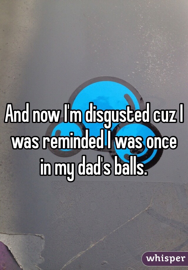 And now I'm disgusted cuz I was reminded I was once in my dad's balls.