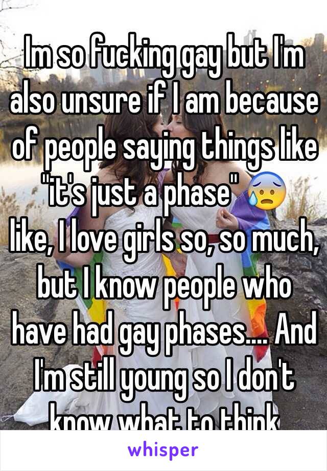 Im so fucking gay but I'm also unsure if I am because of people saying things like "it's just a phase" 😰 
like, I love girls so, so much, but I know people who have had gay phases.... And I'm still young so I don't know what to think 
