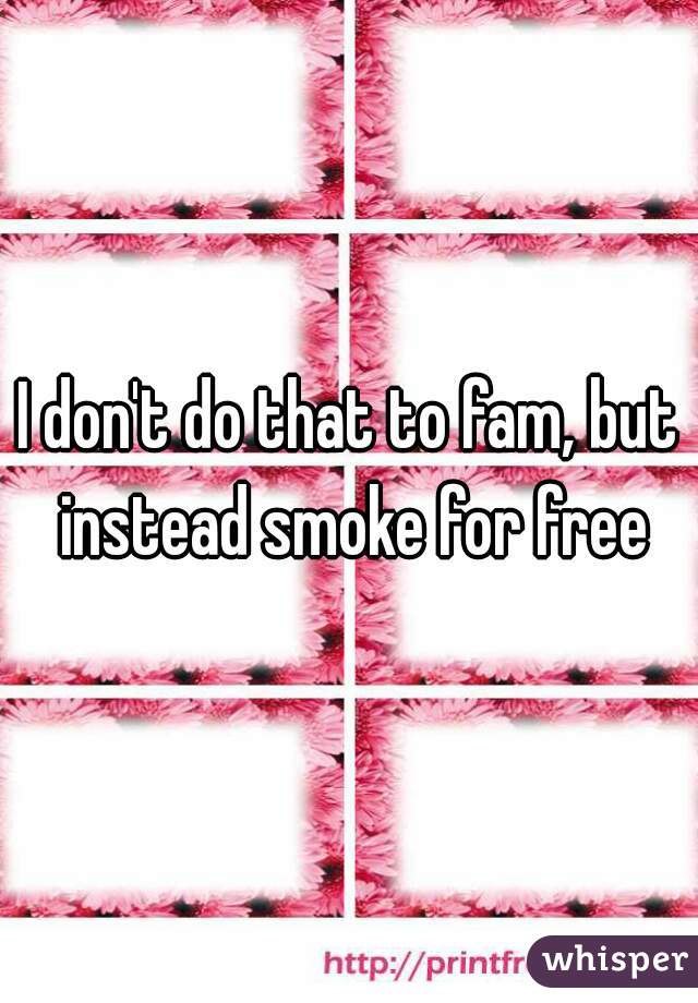 I don't do that to fam, but instead smoke for free