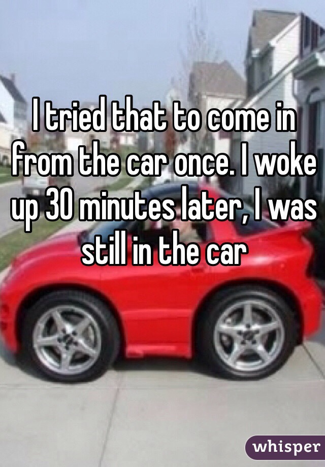 I tried that to come in from the car once. I woke up 30 minutes later, I was still in the car