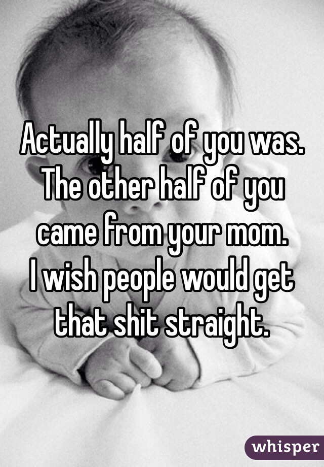 Actually half of you was. The other half of you came from your mom. 
I wish people would get that shit straight. 