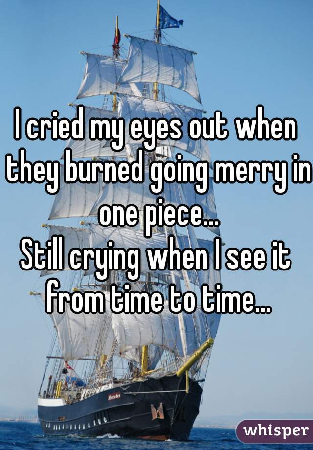 I cried my eyes out when they burned going merry in one piece...
Still crying when I see it from time to time...