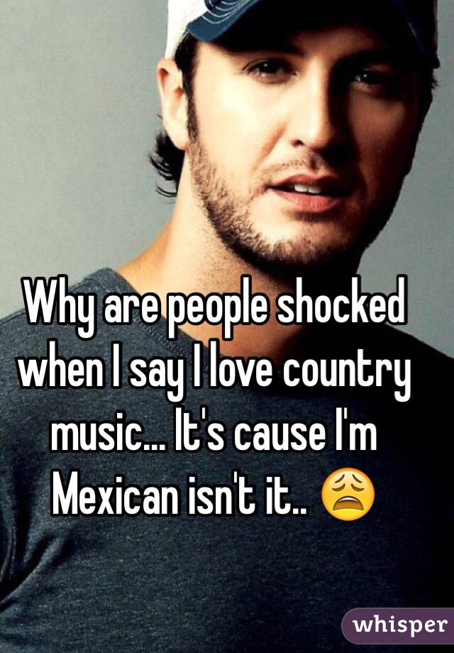 Why are people shocked when I say I love country music... It's cause I'm Mexican isn't it.. 😩