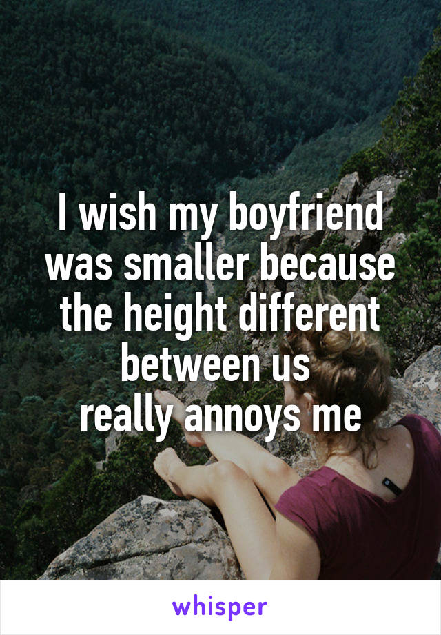 I wish my boyfriend was smaller because the height different between us 
really annoys me