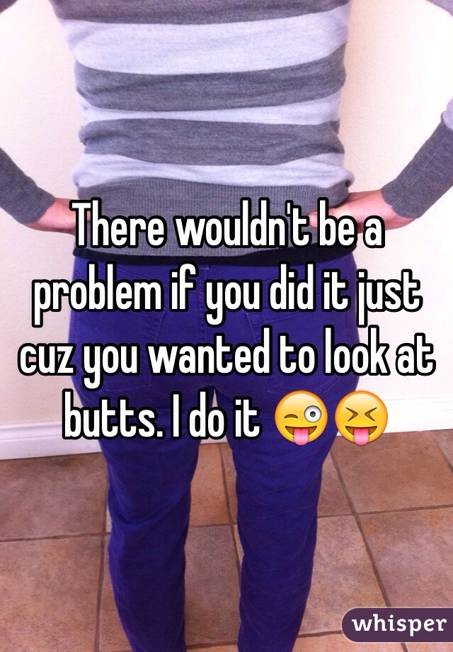 There wouldn't be a problem if you did it just cuz you wanted to look at butts. I do it 😜😝