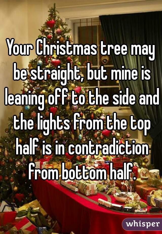 Your Christmas tree may be straight, but mine is leaning off to the side and the lights from the top half is in contradiction from bottom half.