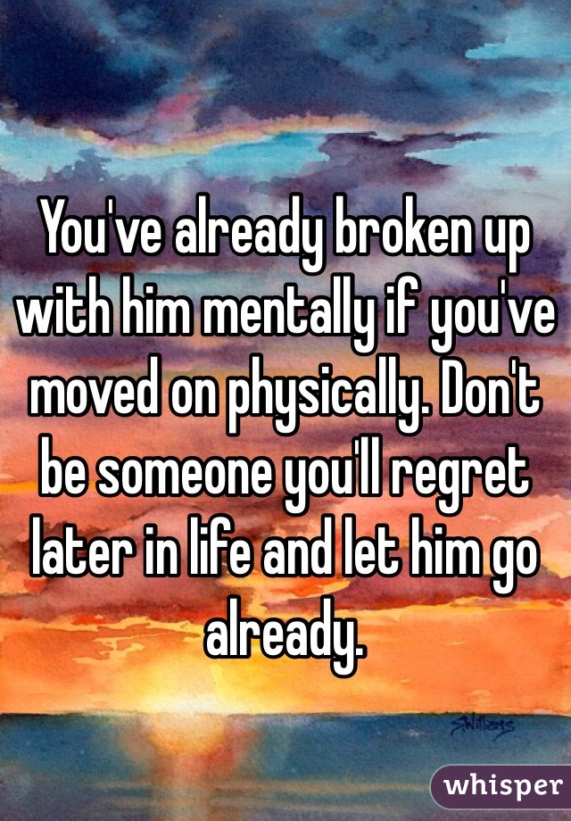 You've already broken up with him mentally if you've moved on physically. Don't be someone you'll regret later in life and let him go already. 