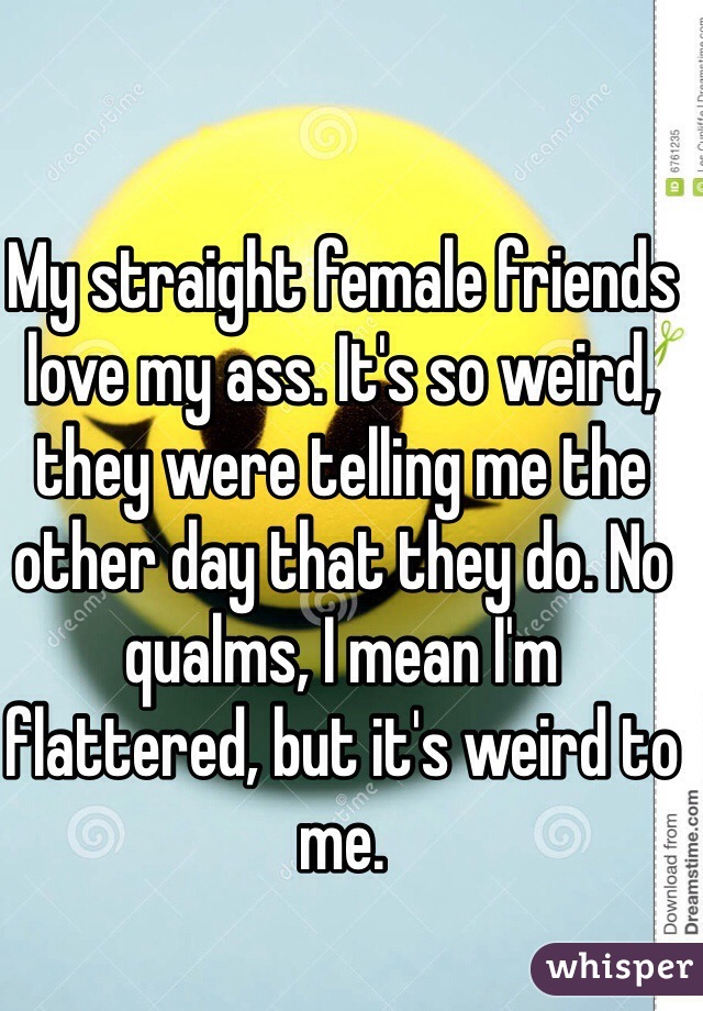 My straight female friends love my ass. It's so weird, they were telling me the other day that they do. No qualms, I mean I'm flattered, but it's weird to me. 