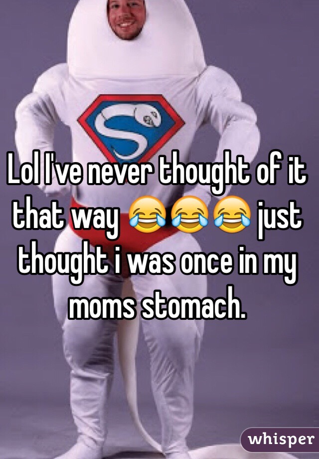 Lol I've never thought of it that way 😂😂😂 just thought i was once in my moms stomach. 