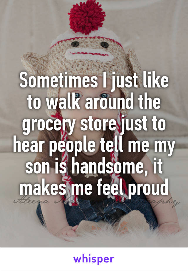 Sometimes I just like to walk around the grocery store just to hear people tell me my son is handsome, it makes me feel proud