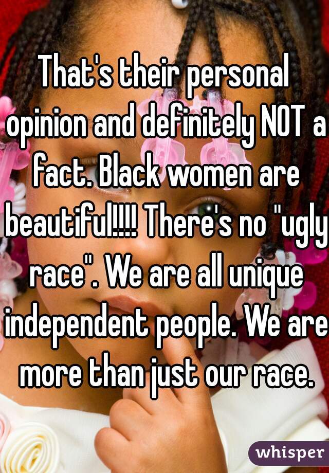 That's their personal opinion and definitely NOT a fact. Black women are beautiful!!!! There's no "ugly race". We are all unique independent people. We are more than just our race.
