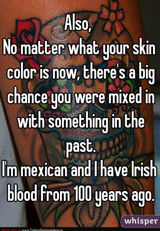 Also, 
No matter what your skin color is now, there's a big chance you were mixed in with something in the past.
I'm mexican and I have Irish blood from 100 years ago.