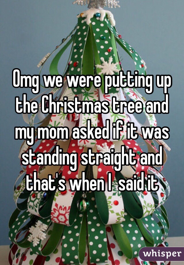 Omg we were putting up the Christmas tree and my mom asked if it was standing straight and that's when I  said it