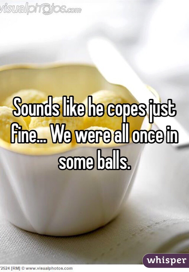 Sounds like he copes just fine... We were all once in some balls.