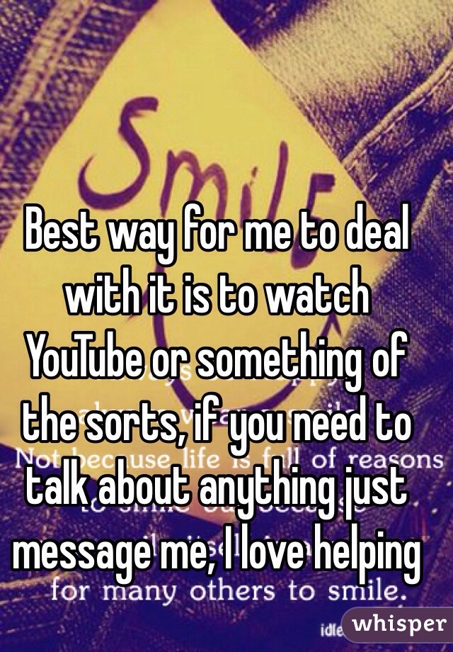 Best way for me to deal with it is to watch YouTube or something of the sorts, if you need to talk about anything just message me, I love helping 