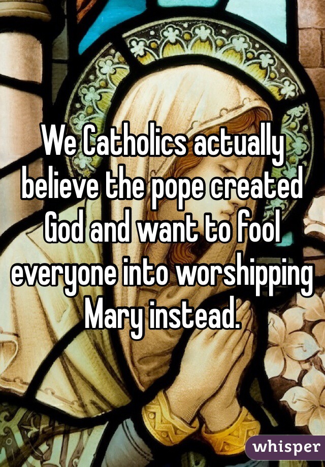 We Catholics actually believe the pope created God and want to fool everyone into worshipping Mary instead.