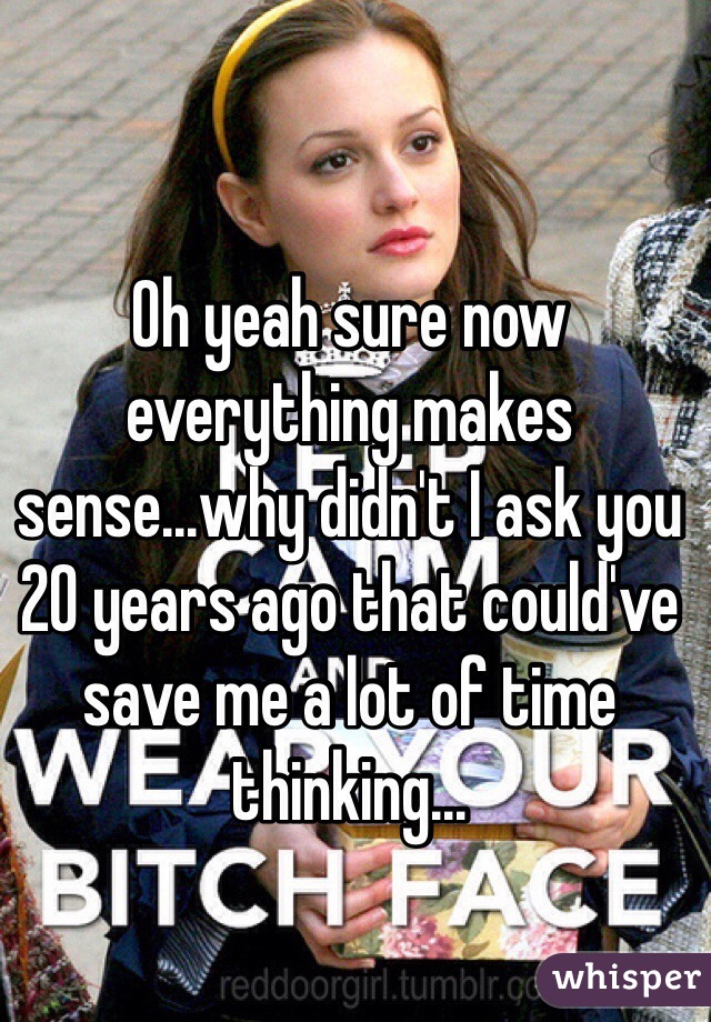 Oh yeah sure now everything makes sense...why didn't I ask you 20 years ago that could've save me a lot of time thinking...