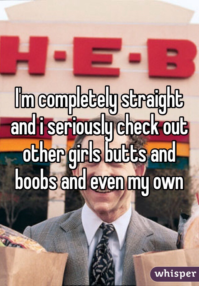 I'm completely straight and i seriously check out other girls butts and boobs and even my own 