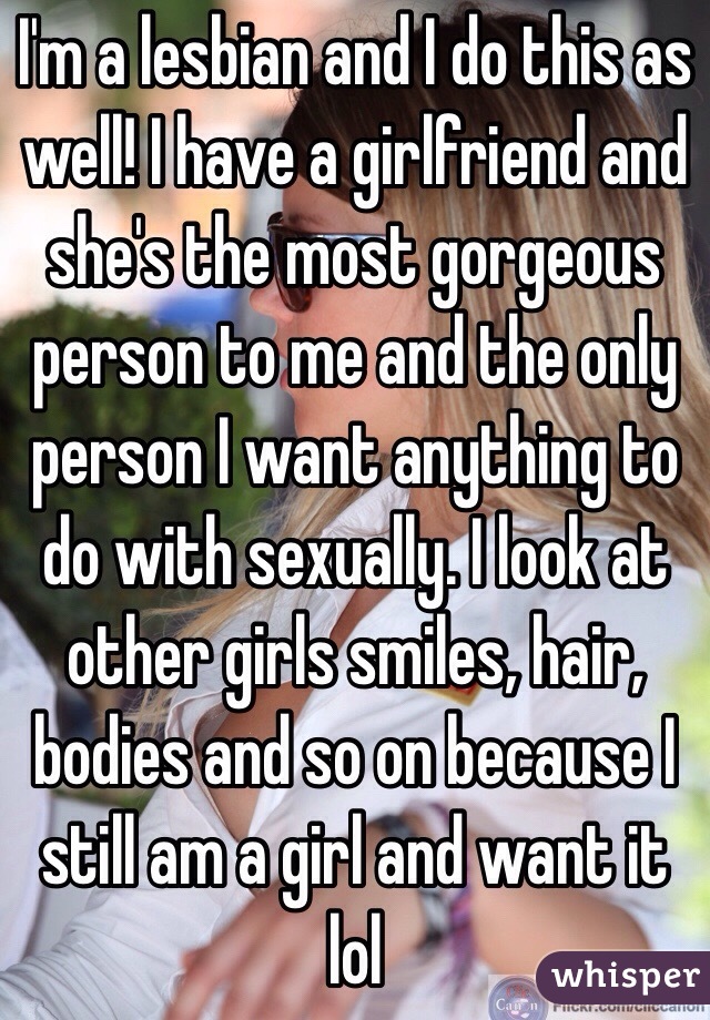 I'm a lesbian and I do this as well! I have a girlfriend and she's the most gorgeous person to me and the only person I want anything to do with sexually. I look at other girls smiles, hair, bodies and so on because I still am a girl and want it lol 