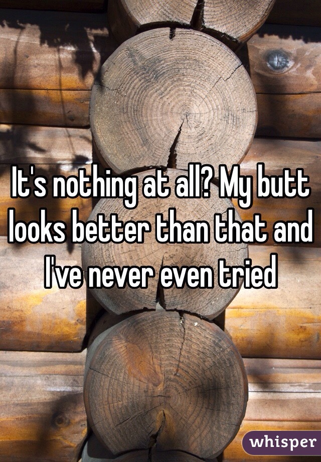 It's nothing at all? My butt looks better than that and I've never even tried 