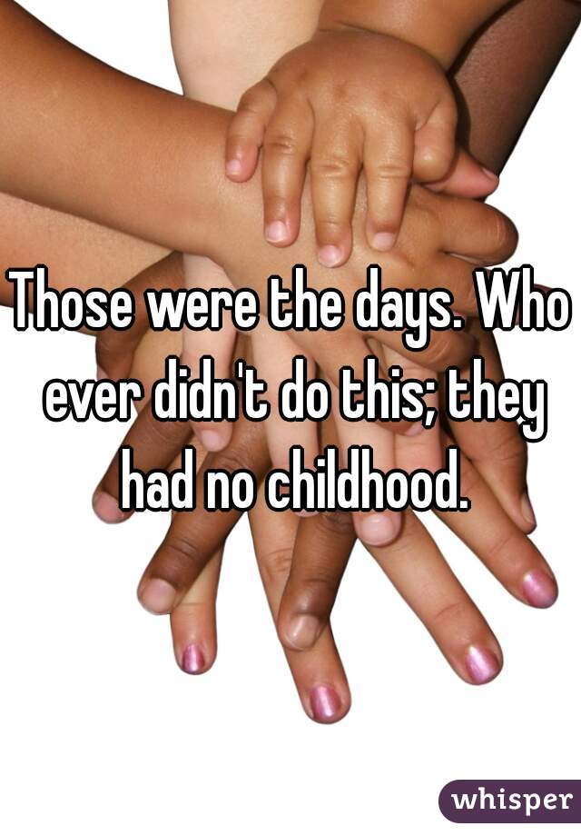 Those were the days. Who ever didn't do this; they had no childhood.