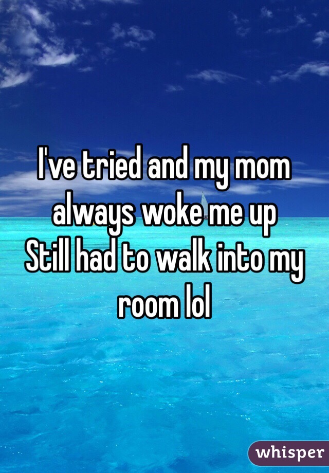 I've tried and my mom always woke me up
Still had to walk into my room lol 