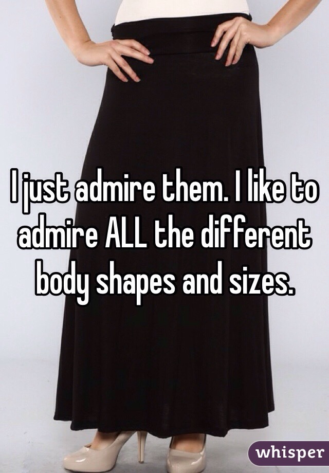 I just admire them. I like to admire ALL the different body shapes and sizes. 