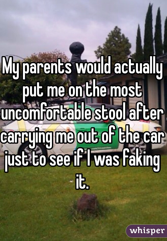 My parents would actually put me on the most uncomfortable stool after carrying me out of the car just to see if I was faking it.