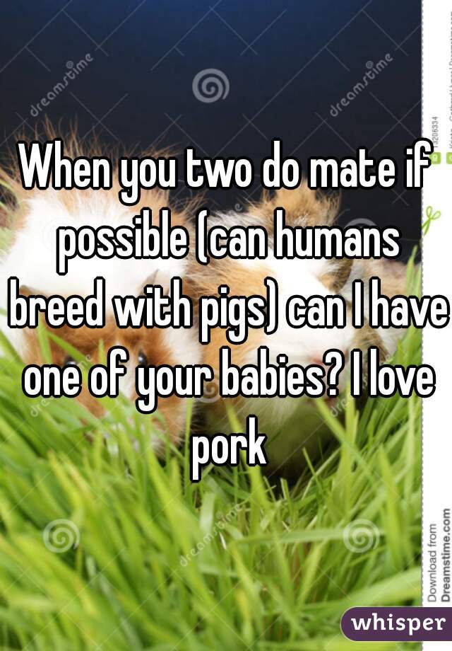 When you two do mate if possible (can humans breed with pigs) can I have one of your babies? I love pork