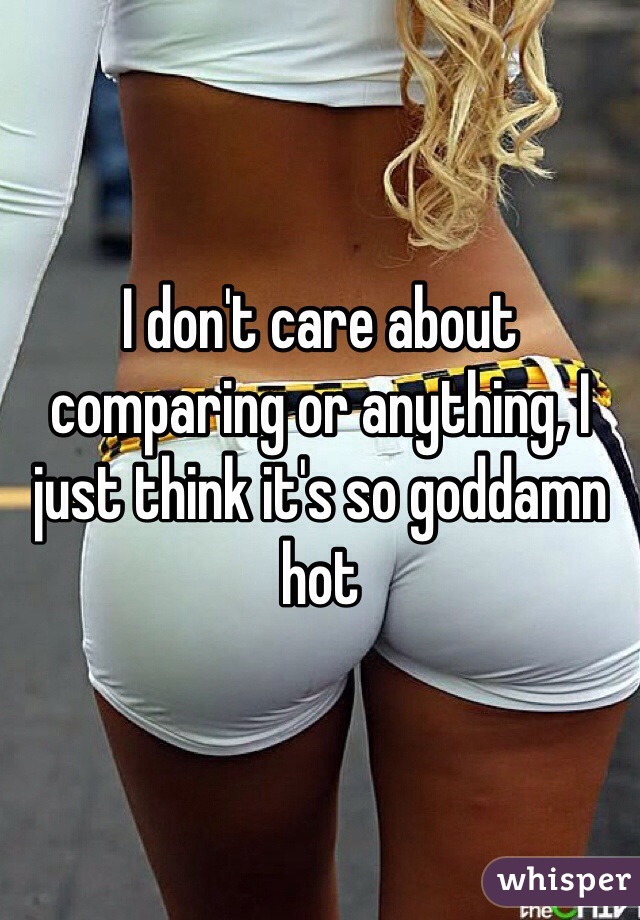 I don't care about comparing or anything, I just think it's so goddamn hot