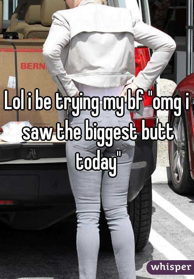 Lol i be trying my bf "omg i saw the biggest butt today"