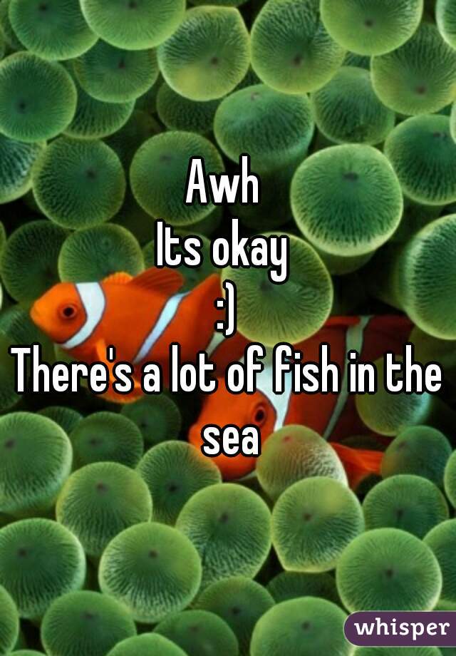 Awh 
Its okay 
:)
There's a lot of fish in the sea