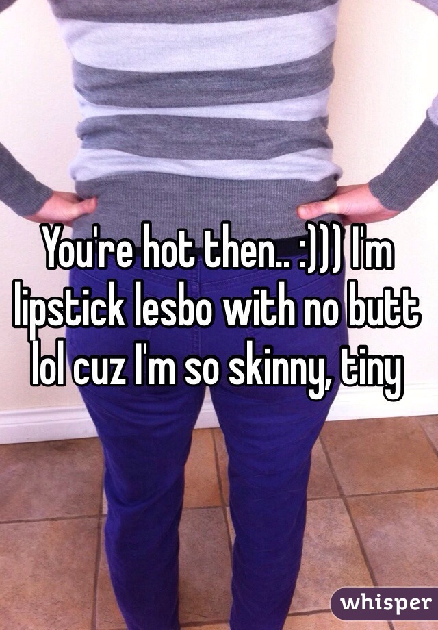 You're hot then.. :))) I'm lipstick lesbo with no butt lol cuz I'm so skinny, tiny 