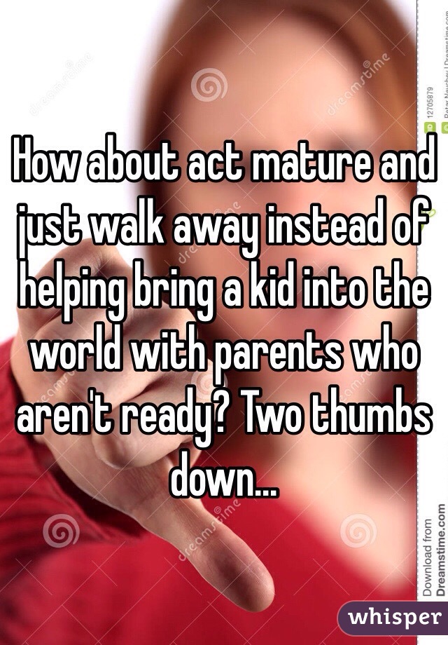 How about act mature and just walk away instead of helping bring a kid into the world with parents who aren't ready? Two thumbs down...