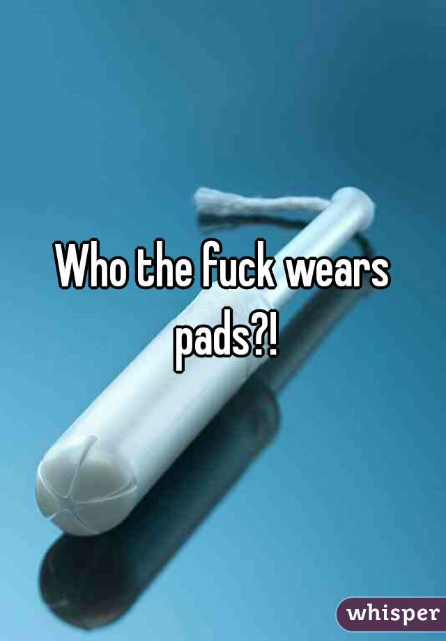 Who the fuck wears pads?!