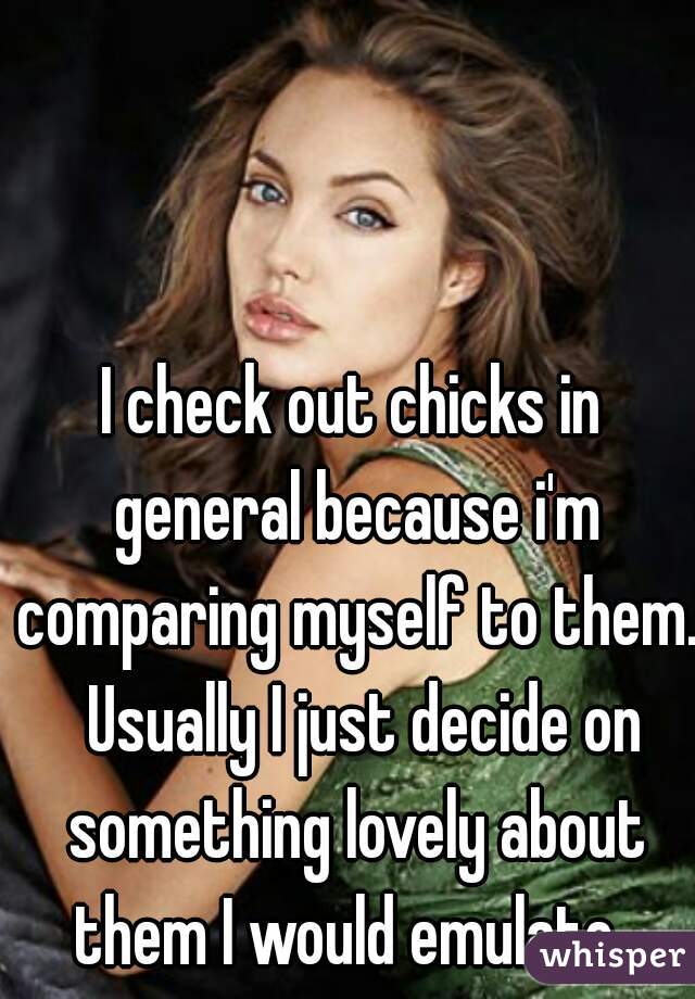 I check out chicks in general because i'm comparing myself to them.  Usually I just decide on something lovely about them I would emulate. 