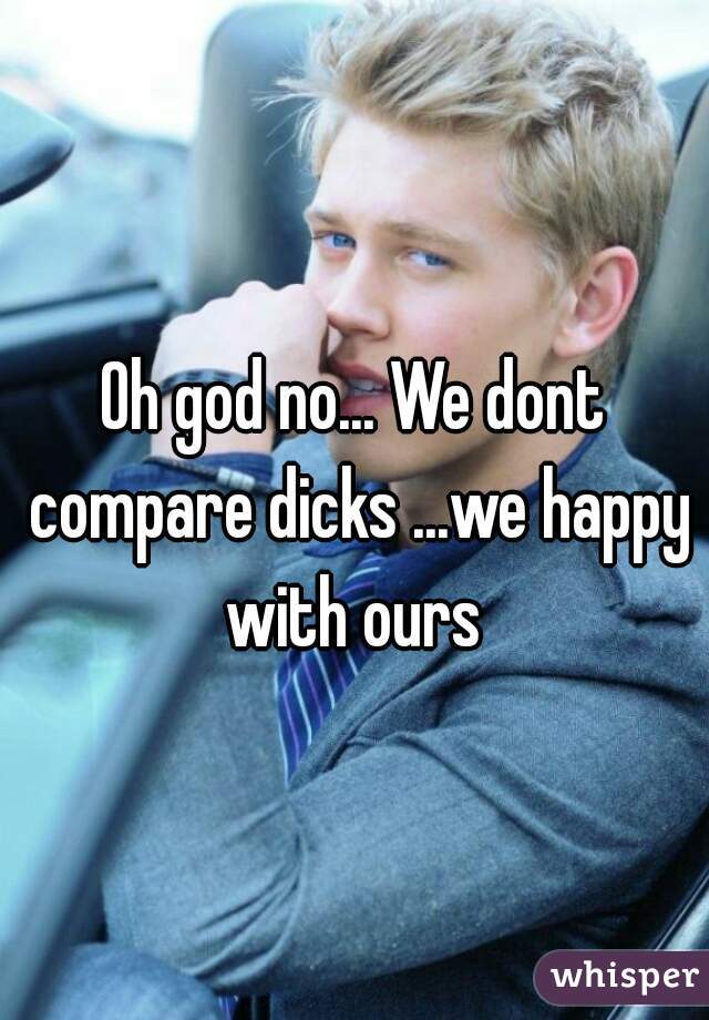 Oh god no... We dont compare dicks ...we happy with ours 
