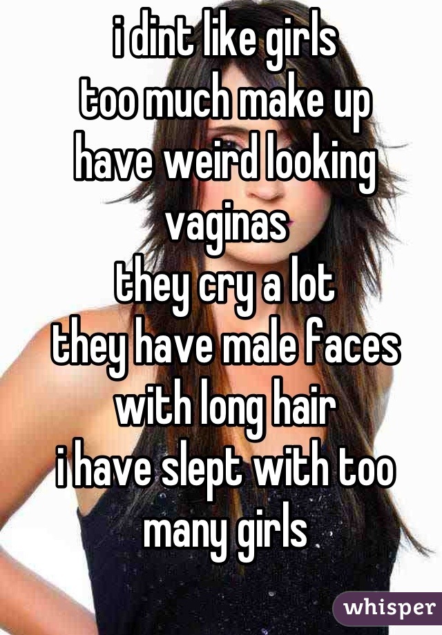 i dint like girls 
too much make up 
have weird looking vaginas
they cry a lot
they have male faces with long hair 
i have slept with too many girls  
 