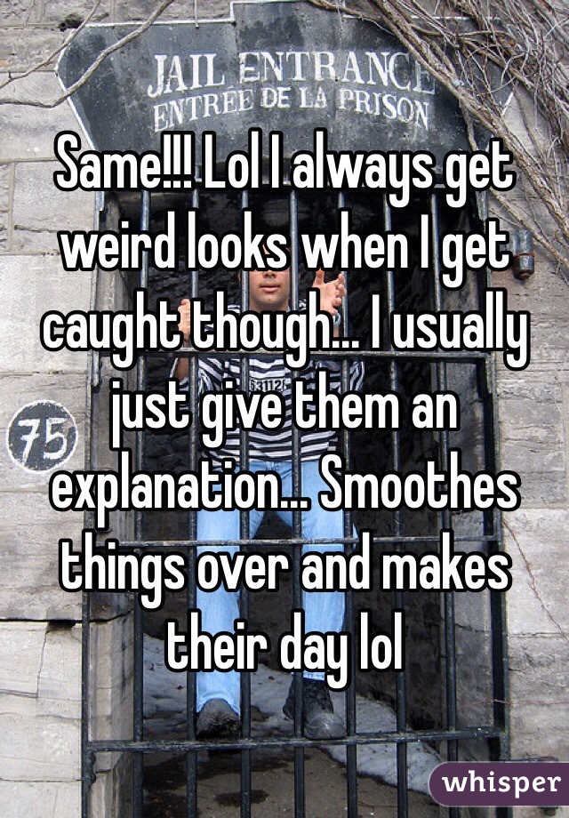 Same!!! Lol I always get weird looks when I get caught though... I usually just give them an explanation... Smoothes things over and makes their day lol 