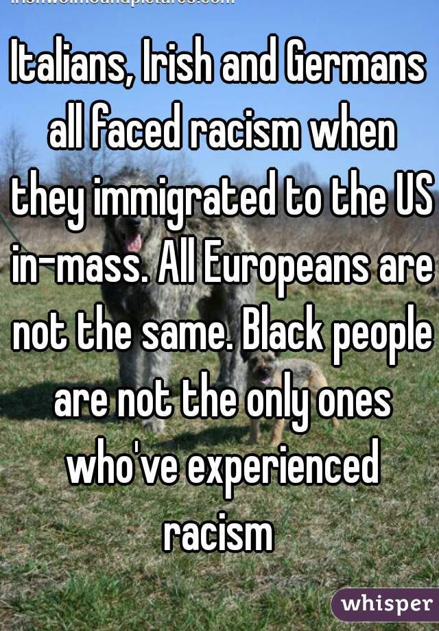 Italians, Irish and Germans all faced racism when they immigrated to the US in-mass. All Europeans are not the same. Black people are not the only ones who've experienced racism 